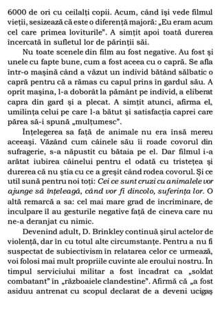 6000 de ori cu ceilalţi copii. Acum, când îşi vede filmul
vieţii, sesizează că este o diferenţă majoră: „Eu eram acum
cel care primea loviturile”. A simţit apoi toată durerea
încercată în sufletul lor de părinţii săi.
Nu toate scenele din film au fost negative. Au fost şi
unele cu fapte bune, cum a fost aceea cu o capră. Se afla
într-o maşină când a văzut un individ bătând sălbatic o
capră pentru că a rămas cu capul prins în gardul său. A
oprit maşina, l-a doborât la pământ pe individ, a eliberat
capra din gard şi a plecat. A simţit atunci, afirma el,
umilinţa celui pe care l-a bătut şi satisfacţia caprei care
părea să-i spună „mulţumesc”.
Înţelegerea sa faţă de animale nu era însă mereu
aceeaşi. Văzând cum câinele său îi roade covorul din
sufragerie, s-a năpustit cu bătaia pe el. Dar filmul i-a
arătat iubirea câinelui pentru el odată cu tristeţea şi
durerea că nu ştia cu ce a greşit când rodea covorul. Şi ce
util sună pentru noi toţi: Cei ce sunt cruzi cu animalelevor
ajunge să înţeleagă, când vor fi dincolo, suferinţa lor. O
altă remarcă a sa: cel mai mare grad de incriminare, de
inculpare îl au gesturile negative faţă de cineva care nu
ne-a deranjat cu nimic.
Devenind adult, D. Brinkley continuă şirul actelor de
violenţă, dar în cu totul alte circumstanţe. Pentru a nu fi
suspectat de subiectivism în relatarea celor ce urmează,
voi folosi mai mult propriile cuvinte ale eroului nostru. În
timpul serviciului militar a fost încadrat ca „soldat
combatant” în „războaiele clandestine”. Afirmă că „a fost
asiduu antrenat cu scopul declarat de a deveni ucigaş
 