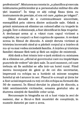 profesionist”. Misiuneasa consta în „a planifica şi executa
înlăturarea politicienilor şi a personalului militar din alte
ţări inamice”. În timp ce alţi colegi fixau ţinta cu
instrumente de precizie, el era cel care „apăsa pe trăgaci”.
Dând dovadă de o cutremurătoare sinceritate,
exemplifică prin câteva dintre acţiunile sale. Odată a
primit misiunea să elimine un colonel aflat cu trupele în
junglă. Într-o dimineaţă, a fost identificatîn faţa trupelor.
A declanşat arma şi a văzut cum capul victimei a
explodat, iar corpul i-a fost cuprins de spasme. A revăzut
scena în filmul de dincolo. A simţit deruta victimei şi
tristeţea încercată când şi-a părăsit corpul şi a înţeles că
nu-şi va mai vedea niciodată familia. A înţeles şi tristeţea
familiei rămase fără tată şi fără un mijloc de existenţă.
Altă dată a fost trimis într-o ţară străină cu misiunea
de a elimina un „oficial al guvernului care nu împărtăşea
punctele de vedere” ale ţării sale. În acel moment, cel care
trebuia să fie anihilat se afla într-un hotel rural. Fiind
mereu înconjurat de gărzi şi de cei din secretariat,
împreună cu echipa sa a hotărât să mineze noaptea
hotelul şi să-l arunce în aer. Planul le-a reuşit şi ţinta lor
a fost ucisă împreună cu toţi cei din echipa sa formată din
50 de oameni. În filmul derulat în planul de dincolo, a
trăit sentimentele victimelor, oroarea gestului său şi
durerea simţită de familiile celor ucişi.
Recunoaşte în biografia sa că a luat viaţa la zeci de
oameni, dar a făcut-o fără mustrări de conştiinţă, în
numele datoriei pe care o avea.
 
