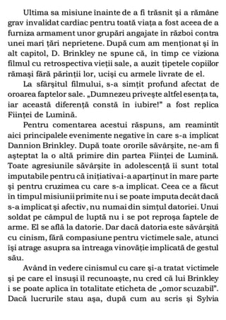 Ultima sa misiune înainte de a fi trăsnit şi a rămâne
grav invalidat cardiac pentru toată viaţa a fost aceea de a
furniza armament unor grupări angajate în război contra
unei mari ţări neprietene. După cum am menţionat şi în
alt capitol, D. Brinkley ne spune că, în timp ce viziona
filmul cu retrospectiva vieţii sale, a auzit ţipetele copiilor
rămaşi fără părinţii lor, ucişi cu armele livrate de el.
La sfârşitul filmului, s-a simţit profund afectat de
oroarea faptelor sale. „Dumnezeu priveşte altfel esenţa ta,
iar această diferenţă constă în iubire!” a fost replica
Fiinţei de Lumină.
Pentru comentarea acestui răspuns, am reamintit
aici principalele evenimente negative în care s-a implicat
Dannion Brinkley. După toate ororile săvârşite, ne-am fi
aşteptat la o altă primire din partea Fiinţei de Lumină.
Toate agresiunile săvârşite în adolescenţă îi sunt total
imputabile pentru că iniţiativai-a aparţinut în mare parte
şi pentru cruzimea cu care s-a implicat. Ceea ce a făcut
în timpul misiuniiprimite nu i se poate imputa decâtdacă
s-a implicatşi afectiv, nu numai din simţul datoriei. Unui
soldat pe câmpul de luptă nu i se pot reproşa faptele de
arme. El se află la datorie. Dar dacă datoria este săvârşită
cu cinism, fără compasiune pentru victimele sale, atunci
îşi atrage asupra sa întreaga vinovăţie implicată de gestul
său.
Având în vedere cinismul cu care şi-a tratat victimele
şi pe care el însuşi îl recunoaşte, nu cred că lui Brinkley
i se poate aplica în totalitate eticheta de „omor scuzabil”.
Dacă lucrurile stau aşa, după cum au scris şi Sylvia
 