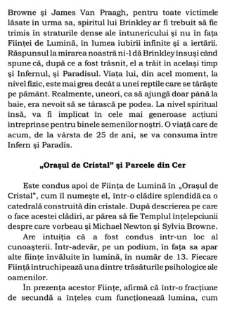 Browne şi James Van Praagh, pentru toate victimele
lăsate în urma sa, spiritul lui Brinkley ar fi trebuit să fie
trimis în straturile dense ale întunericului şi nu în faţa
Fiinţei de Lumină, în lumea iubirii infinite şi a iertării.
Răspunsul la mirarea noastră ni-l dă Brinkleyînsuşi când
spune că, după ce a fost trăsnit, el a trăit în acelaşi timp
şi Infernul, şi Paradisul. Viaţa lui, din acel moment, la
nivel fizic, este mai grea decât a unei reptile care se târăşte
pe pământ. Realmente, uneori, ca să ajungă doar până la
baie, era nevoit să se târască pe podea. La nivel spiritual
însă, va fi implicat în cele mai generoase acţiuni
întreprinse pentru binele semenilornoştri. O viaţă care de
acum, de la vârsta de 25 de ani, se va consuma între
Infern şi Paradis.
„Oraşul de Cristal” şi Parcele din Cer
Este condus apoi de Fiinţa de Lumină în „Oraşul de
Cristal”, cum îl numeşte el, într-o clădire splendidă ca o
catedrală construită din cristale. După descrierea pe care
o face acestei clădiri, ar părea să fie Templul înţelepciunii
despre care vorbeau şi Michael Newton şi Sylvia Browne.
Are intuiţia că a fost condus într-un loc al
cunoaşterii. Într-adevăr, pe un podium, în faţa sa apar
alte fiinţe învăluite în lumină, în număr de 13. Fiecare
Fiinţă întruchipează una dintre trăsăturile psihologice ale
oamenilor.
În prezenţa acestor Fiinţe, afirmă că într-o fracţiune
de secundă a înţeles cum funcţionează lumina, cum
 