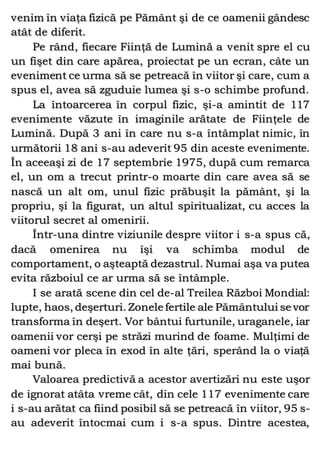 venim în viaţa fizică pe Pământ şi de ce oamenii gândesc
atât de diferit.
Pe rând, fiecare Fiinţă de Lumină a venit spre el cu
un fişet din care apărea, proiectat pe un ecran, câte un
eveniment ce urma să se petreacă în viitor şi care, cum a
spus el, avea să zguduie lumea şi s-o schimbe profund.
La întoarcerea în corpul fizic, şi-a amintit de 117
evenimente văzute în imaginile arătate de Fiinţele de
Lumină. După 3 ani în care nu s-a întâmplat nimic, în
următorii 18 ani s-au adeverit 95 din aceste evenimente.
În aceeaşi zi de 17 septembrie 1975, după cum remarca
el, un om a trecut printr-o moarte din care avea să se
nască un alt om, unul fizic prăbuşit la pământ, şi la
propriu, şi la figurat, un altul spiritualizat, cu acces la
viitorul secret al omenirii.
Într-una dintre viziunile despre viitor i s-a spus că,
dacă omenirea nu îşi va schimba modul de
comportament, o aşteaptă dezastrul. Numai aşa va putea
evita războiul ce ar urma să se întâmple.
I se arată scene din cel de-al Treilea Război Mondial:
lupte, haos, deşerturi. Zonele fertile ale Pământului se vor
transforma în deşert. Vor bântui furtunile, uraganele, iar
oamenii vor cerşi pe străzi murind de foame. Mulţimi de
oameni vor pleca în exod în alte ţări, sperând la o viaţă
mai bună.
Valoarea predictivă a acestor avertizări nu este uşor
de ignorat atâta vreme cât, din cele 117 evenimente care
i s-au arătat ca fiind posibil să se petreacă în viitor, 95 s-
au adeverit întocmai cum i s-a spus. Dintre acestea,
 