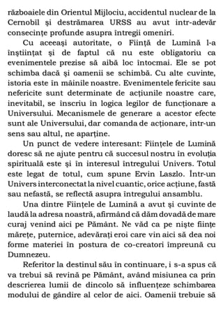 războaiele din Orientul Mijlociu, accidentul nuclear de la
Cernobîl şi destrămarea URSS au avut intr-adevăr
consecinţe profunde asupra întregii omeniri.
Cu aceeaşi autoritate, o Fiinţă de Lumină l-a
înştiinţat şi de faptul că nu este obligatoriu ca
evenimentele prezise să aibă loc întocmai. Ele se pot
schimba dacă şi oamenii se schimbă. Cu alte cuvinte,
istoria este în mâinile noastre. Evenimentele fericite sau
nefericite sunt determinate de acţiunile noastre care,
inevitabil, se înscriu în logica legilor de funcţionare a
Universului. Mecanismele de generare a acestor efecte
sunt ale Universului, dar comanda de acţionare, intr-un
sens sau altul, ne aparţine.
Un punct de vedere interesant: Fiinţele de Lumină
doresc să ne ajute pentru că succesul nostru în evoluţia
spirituală este şi în interesul întregului Univers. Totul
este legat de totul, cum spune Ervin Laszlo. Într-un
Univers interconectatla nivel cuantic, orice acţiune, fastă
sau nefastă, se reflectă asupra întregului ansamblu.
Una dintre Fiinţele de Lumină a avut şi cuvinte de
laudă la adresa noastră, afirmând că dăm dovadă de mare
curaj venind aici pe Pământ. Ne văd ca pe nişte fiinţe
măreţe, puternice, adevăraţi eroi care vin aici să dea noi
forme materiei în postura de co-creatori împreună cu
Dumnezeu.
Referitor la destinul său în continuare, i s-a spus că
va trebui să revină pe Pământ, având misiunea ca prin
descrierea lumii de dincolo să influenţeze schimbarea
modului de gândire al celor de aici. Oamenii trebuie să
 