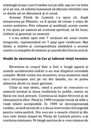 înţeleagă că aşa cum îi tratăm noi pe alţii, aşa ne vortrata
şi ei pe noi, că iubirea înseamnă să dăruim celorlalţi ceea
ce dorim să ne dăruiască şi ei nouă.
Aceeaşi Fiinţă de Lumină i-a spus că, după
întoarcerea pe Pământ, va fi ajutat să creeze o reţea de
centre antistres. Prin relaxare şi meditaţii, aceste centre
îi vor ajuta pe oameni să evolueze spiritual, să fie buni,
iubitori şi generoşi cu semenii.
I s-au arătat apoi cele 7 secţiuni ale unui centru
terapeutic, reprezentând cei 7 paşi spre vindecare. Mai
târziu a înţeles şi corespondenţa simbolică a acestui
centru cu templele de mistere şi oracole din Grecia antică.
Studii de electronică în Cer şi Infernul vieţii terestre
Revenirea în corpul fizic a fost o lungă agonie şi
urmele accidentului suferit n-au mai dispărut niciodată
complet. Multă vreme era incoerent, avea momente când
nu-i recunoştea nici pe cei din familie, nu se putea
alimenta decât cu mare greutate.
Chiar şi mai târziu, când a putut să comunice cu
oamenii normal şi ţinea conferinţe în public, starea sa
fizică era încă precară. Continua să leşine frecvent şi să
obosească la efort. Până în 1989 reuşeşte totuşi să aibă o
viaţă relativ acceptabilă. În 1989 se decompensează
cardiac, având nevoie de o a doua intervenţie chirurgicală
pentru valva aortică. Din nou are o moarte clinică şi din
nou este trimis înapoi de Fiinţa de Lumină pentru a-şi
continua misiunea. Pe lângă sarcina de a crea reţeaua de
 