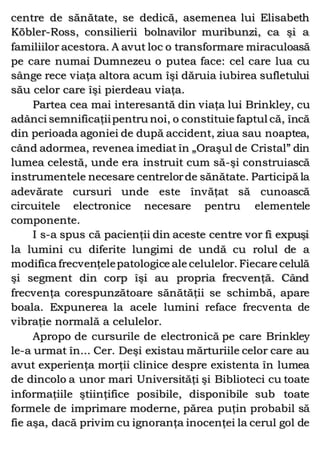 centre de sănătate, se dedică, asemenea lui Elisabeth
Köbler-Ross, consilierii bolnavilor muribunzi, ca şi a
familiilor acestora. A avut loc o transformare miraculoasă
pe care numai Dumnezeu o putea face: cel care lua cu
sânge rece viaţa altora acum îşi dăruia iubirea sufletului
său celor care îşi pierdeau viaţa.
Partea cea mai interesantă din viaţa lui Brinkley, cu
adânci semnificaţiipentru noi, o constituie faptul că, încă
din perioada agoniei de după accident, ziua sau noaptea,
când adormea, revenea imediat în „Oraşul de Cristal” din
lumea celestă, unde era instruit cum să-şi construiască
instrumentele necesare centrelorde sănătate. Participă la
adevărate cursuri unde este învăţat să cunoască
circuitele electronice necesare pentru elementele
componente.
I s-a spus că pacienţii din aceste centre vor fi expuşi
la lumini cu diferite lungimi de undă cu rolul de a
modifica frecvenţelepatologice ale celulelor. Fiecare celulă
şi segment din corp îşi au propria frecvenţă. Când
frecvenţa corespunzătoare sănătăţii se schimbă, apare
boala. Expunerea la acele lumini reface frecventa de
vibraţie normală a celulelor.
Apropo de cursurile de electronică pe care Brinkley
le-a urmat în... Cer. Deşi existau mărturiile celor care au
avut experienţa morţii clinice despre existenta în lumea
de dincolo a unor mari Universităţi şi Biblioteci cu toate
informaţiile ştiinţifice posibile, disponibile sub toate
formele de imprimare moderne, părea puţin probabil să
fie aşa, dacă privim cu ignoranţa inocenţei la cerul gol de
 