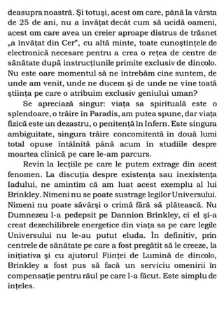 deasupra noastră. Şi totuşi, acest om care, până la vârsta
de 25 de ani, nu a învăţat decât cum să ucidă oameni,
acest om care avea un creier aproape distrus de trăsnet
„a învăţat din Cer”, cu altă minte, toate cunoştinţele de
electronică necesare pentru a crea o reţea de centre de
sănătate după instrucţiunile primite exclusiv de dincolo.
Nu este oare momentul să ne întrebăm cine suntem, de
unde am venit, unde ne ducem şi de unde ne vine toată
ştiinţa pe care o atribuim exclusiv geniului uman?
Se apreciază singur: viaţa sa spirituală este o
splendoare, o trăire în Paradis, am putea spune, dar viaţa
fizică este un dezastru, o penitenţă în Infern. Este singura
ambiguitate, singura trăire concomitentă în două lumi
total opuse întâlnită până acum în studiile despre
moartea clinică pe care le-am parcurs.
Revin la lecţiile pe care le putem extrage din acest
fenomen. La discuţia despre existenţa sau inexistenţa
Iadului, ne amintim că am luat acest exemplu al lui
Brinkley. Nimeni nu se poate sustrage legilorUniversului.
Nimeni nu poate săvârşi o crimă fără să plătească. Nu
Dumnezeu l-a pedepsit pe Dannion Brinkley, ci el şi-a
creat dezechilibrele energetice din viaţa sa pe care legile
Universului nu le-au putut eluda. În definitiv, prin
centrele de sănătate pe care a fost pregătit să le creeze, la
iniţiativa şi cu ajutorul Fiinţei de Lumină de dincolo,
Brinkley a fost pus să facă un serviciu omenirii în
compensaţie pentru răul pe care l-a făcut. Este simplu de
înţeles.
 