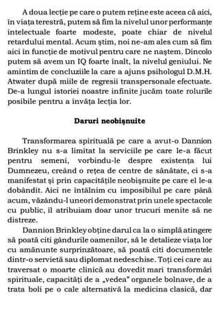 A doua lecţie pe care o putem reţine este aceea că aici,
în viaţa terestră, putem să fim la nivelul unorperformanţe
intelectuale foarte modeste, poate chiar de nivelul
retardului mental. Acum ştim, noi ne-am ales cum să fim
aici în funcţie de motivul pentru care ne naştem. Dincolo
putem să avem un IQ foarte înalt, la nivelul geniului. Ne
amintim de concluziile la care a ajuns psihologul D.M.H.
Atwater după miile de regresii transpersonale efectuate.
De-a lungul istoriei noastre infinite jucăm toate rolurile
posibile pentru a învăţa lecţia lor.
Daruri neobişnuite
Transformarea spirituală pe care a avut-o Dannion
Brinkley nu s-a limitat la serviciile pe care le-a făcut
pentru semeni, vorbindu-le despre existenţa lui
Dumnezeu, creând o reţea de centre de sănătate, ci s-a
manifestat şi prin capacităţile neobişnuite pe care el le-a
dobândit. Aici ne întâlnim cu imposibilul pe care până
acum, văzându-l uneori demonstrat prin unele spectacole
cu public, îl atribuiam doar unor trucuri menite să ne
distreze.
Dannion Brinkleyobţine darul ca la o simplă atingere
să poată citi gândurile oamenilor, să le detalieze viaţa lor
cu amănunte surprinzătoare, să poată citi documentele
dintr-o servietă sau diplomat nedeschise. Toţi cei care au
traversat o moarte clinică au dovedit mari transformări
spirituale, capacităţi de a „vedea” organele bolnave, de a
trata boli pe o cale alternativă la medicina clasică, dar
 