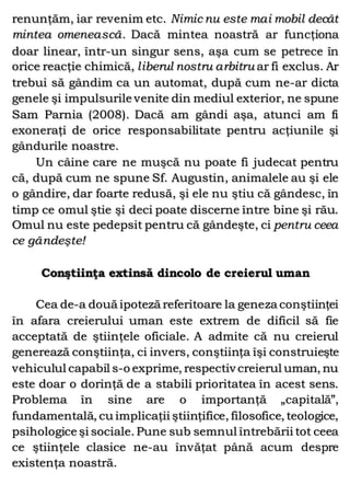 renunţăm, iar revenim etc. Nimic nu este mai mobil decât
mintea omenească. Dacă mintea noastră ar funcţiona
doar linear, într-un singur sens, aşa cum se petrece în
orice reacţie chimică, liberul nostru arbitru ar fi exclus. Ar
trebui să gândim ca un automat, după cum ne-ar dicta
genele şi impulsurile venite din mediul exterior, ne spune
Sam Parnia (2008). Dacă am gândi aşa, atunci am fi
exoneraţi de orice responsabilitate pentru acţiunile şi
gândurile noastre.
Un câine care ne muşcă nu poate fi judecat pentru
că, după cum ne spune Sf. Augustin, animalele au şi ele
o gândire, dar foarte redusă, şi ele nu ştiu că gândesc, în
timp ce omul ştie şi deci poate discerne între bine şi rău.
Omul nu este pedepsit pentru că gândeşte, ci pentru ceea
ce gândeşte!
Conştiinţa extinsă dincolo de creierul uman
Cea de-a două ipoteză referitoare la geneza conştiinţei
în afara creierului uman este extrem de dificil să fie
acceptată de ştiinţele oficiale. A admite că nu creierul
generează conştiinţa, ci invers, conştiinţa îşi construieşte
vehiculul capabil s-o exprime, respectiv creierul uman, nu
este doar o dorinţă de a stabili prioritatea în acest sens.
Problema în sine are o importanţă „capitală”,
fundamentală, cu implicaţii ştiinţifice, filosofice, teologice,
psihologice şi sociale. Pune sub semnul întrebării tot ceea
ce ştiinţele clasice ne-au învăţat până acum despre
existenţa noastră.
 