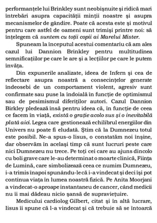 performanţele lui Brinkley sunt neobişnuite şi ridică mari
întrebări asupra capacităţii minţii noastre şi asupra
mecanismelor de gândire. Poate că acesta este şi motivul
pentru care astfel de oameni sunt trimişi printre noi: să
înţelegem că suntem cu toţii copii ai Marelui Mister.
Spuneam la începutul acestui comentariu că am ales
cazul lui Dannion Brinkley pentru multitudinea
semnificaţiilor pe care le are şi a lecţiilor pe care le putem
învăţa.
Din expunerile analizate, ideea de Infern şi cea de
reflectare asupra noastră a consecinţelor generate
îndeosebi de un comportament violent, agresiv sunt
confirmate sau puse la îndoială în funcţie de optimismul
sau de pesimismul diferiţilor autori. Cazul Dannion
Birkley pledează însă pentru ideea că, în funcţie de ceea
ce facem în viaţă, există o graţie acolo sus şi o inevitabilă
plată aici. Legea care gestionează echilibrul energiilor din
Univers nu poate fi eludată. Ştim că la Dumnezeu totul
este posibil. Ne-a spus-o Iisus, o constatăm noi înşine,
dar observăm în acelaşi timp că sunt lucruri peste care
nici Dumnezeu nu trece. Pe toţi cei care au ajuns dincolo
cu boli grave care le-au determinato moarte clinică, Fiinţa
de Lumină, care simbolizează ceea ce numim Dumnezeu,
i-a trimis înapoi spunându-lecă i-a vindecatşi deci îşi pot
continua viaţa în lumea noastră fizică. Pe Anita Moorjani
a vindecat-o aproape instantaneu de cancer, când medicii
nu îi mai dădeau nicio şansă de supravieţuire.
Medicului cardiolog Gilbert, citat şi în altă lucrare,
Iisus îi spune că l-a vindecat şi că trebuie să se întoarcă
 
