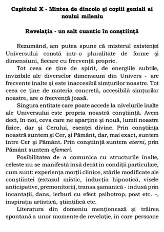 Capitolul X - Mintea de dincolo şi copiii geniali ai
noului mileniu
Revelaţia - un salt cuantic în conştiinţă
Rezumând, am putea spune că misterul existenţei
Universului constă într-o pluralitate de forme şi
dimensiuni, fiecare cu frecvenţă proprie.
Tot ceea ce ţine de spirit, de energiile subtile,
invizibile ale diverselor dimensiuni din Univers - are
frecvente înalte şi este inaccesibil simţurilor noastre. Tot
ceea ce ţine de materia concretă, accesibilă simţurilor
noastre, are o frecvenţă joasă.
Singura entitate care poate accede la nivelurile înalte
ale Universului este propria noastră conştiinţă. Avem
deci, în noi, ceva care ne aparţine şi nouă, lumii noastre
fizice, dar şi Cerului, esenţei divine. Prin conştiinţa
noastră suntem şi Cer, şi Pământ, dar, mai exact, suntem
între Cer şi Pământ. Prin conştiinţă suntem eterni, prin
Pământ suntem efemeri.
Posibilitatea de a comunica cu structurile înalte,
celeste nu se manifestă însă decât în condiţii particulare,
cum sunt: experienţa morţii clinice, stările modificate ale
conştiinţei (extazul mistic, inducţia hipnotică, visele
anticipative, premonitorii), transa şamanică - indusă prin
incantaţii, dans, ierburi cu efect psihotrop, post etc. -,
inspiraţia artistică, ştiinţifică etc.
Literatura din domeniu menţionează şi trăirea
spontană a unor momente de revelaţie, în care persoane
 