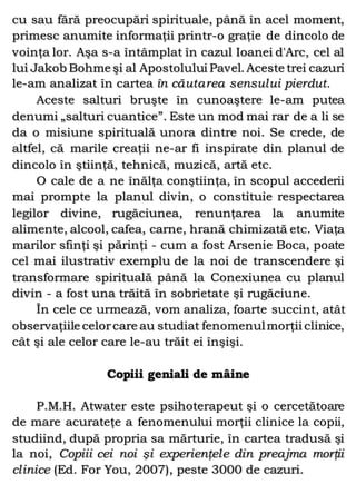 cu sau fără preocupări spirituale, până în acel moment,
primesc anumite informaţii printr-o graţie de dincolo de
voinţa lor. Aşa s-a întâmplat în cazul Ioanei d'Arc, cel al
lui Jakob Bohme şi al Apostolului Pavel. Aceste trei cazuri
le-am analizat în cartea în căutarea sensului pierdut.
Aceste salturi bruşte în cunoaştere le-am putea
denumi „salturi cuantice”. Este un mod mai rar de a li se
da o misiune spirituală unora dintre noi. Se crede, de
altfel, că marile creaţii ne-ar fi inspirate din planul de
dincolo în ştiinţă, tehnică, muzică, artă etc.
O cale de a ne înălţa conştiinţa, în scopul accederii
mai prompte la planul divin, o constituie respectarea
legilor divine, rugăciunea, renunţarea la anumite
alimente, alcool, cafea, carne, hrană chimizată etc. Viaţa
marilor sfinţi şi părinţi - cum a fost Arsenie Boca, poate
cel mai ilustrativ exemplu de la noi de transcendere şi
transformare spirituală până la Conexiunea cu planul
divin - a fost una trăită în sobrietate şi rugăciune.
În cele ce urmează, vom analiza, foarte succint, atât
observaţiile celorcare au studiat fenomenulmorţii clinice,
cât şi ale celor care le-au trăit ei înşişi.
Copiii geniali de mâine
P.M.H. Atwater este psihoterapeut şi o cercetătoare
de mare acurateţe a fenomenului morţii clinice la copii,
studiind, după propria sa mărturie, în cartea tradusă şi
la noi, Copiii cei noi şi experienţele din preajma morţii
clinice (Ed. For You, 2007), peste 3000 de cazuri.
 