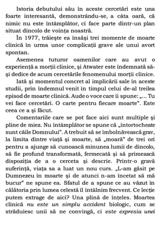 Istoria debutului său în aceste cercetări este una
foarte interesantă, demonstrându-se, a câta oară, că
nimic nu este întâmplător, ci face parte dintr-un plan
situat dincolo de voinţa noastră.
În 1977, trăieşte ea însăşi trei momente de moarte
clinică în urma unor complicaţii grave ale unui avort
spontan.
Asemenea tuturor oamenilor care au avut o
experienţă a morţii clinice, şi Atwater este îndemnată să-
şi dedice de acum cercetările fenomenului morţii clinice.
Iată şi momentul concret al implicării sale în aceste
studii, prin îndemnul venit în timpul celui de-al treilea
episod de moarte clinică. Aude o voce care îi spune: „... Tu
vei face cercetări. O carte pentru fiecare moarte”. Este
ceea ce a şi făcut.
Comentariile care se pot face aici sunt multiple şi
pline de miez. Nu întâmplător se spune că „întortocheate
sunt căile Domnului”. A trebuit să se îmbolnăvească grav,
la limita dintre viaţă şi moarte, să „moară” de trei ori
pentru a ajunge să cunoască minunea lumii de dincolo,
să fie profund transformată, fermecată şi să primească
dispoziţia de a o cerceta şi descrie. Printr-o gravă
suferinţă, viaţa sa a luat un nou curs. „L-am găsit pe
Dumnezeu în moarte şi de atunci n-am încetat să mă
bucur” ne spune ea. Sfatul de a spune ce au văzut în
călătoria prin lumea celestă îl întâlnim frecvent. Ce lecţie
putem extrage de aici? Una plină de înţeles. Moartea
clinică nu este un simplu accident biologic, cum se
străduiesc unii să ne convingă, ci este expresia unei
 