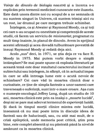 Voinţe de dincolo de biologia noastră şi a încerca s-o
explicăm prin termenii medicinei cunoscute este iluzoriu.
Este dată unora dintre noi cu scopul de a ne semnala că
nu suntem singuri în Univers, că suntem trimişi aici cu
un rost, iar drumul pe care mergem trebuie schimbat.
Înţelegem, ca şi Atwater şi Raymond Moody, ca şi toţi
cei care s-au ocupatcu onestitate şi competenţă de aceste
studii, că facem un serviciu de misionariat, programat cu
mult timp înainte, în planul de dincolo. Avem în sprijinul
acestei afirmaţii şi acea dovadă tulburătoare povestită de
însuşi Raymond Moody şi redată deja aici.
Acolo „sus” deci, în 1971, se ştia deja ce va face R.
Moody în 1975. Mai putem vorbi despre o simplă
întâmplare? Se mai poate spune că explozia literaturii pe
această temă este doar rezultatul caracterului incitant al
subiectului sau înţelegem, în sfârşit, că în actualul impas
în care se află întreaga lume este o acută nevoie de
schimbare? Cei care văd în moartea clinică doar o
curiozitate, ce ţine de simpla fantezie a unor oameni care
traversează o suferinţă, sunt într-o mare eroare. Aşa cum
o numeşte oncologul Jeffrey Long, după un studiu de 10
ani, moartea clinică este prin ea însăşi o „moarte lucidă”,
deşi mi se pare mai adecvattermenul de experienţă lucidă.
Şi dacă în timpul morţii clinice mintea este lucidă,
înseamnă că nu mai poate intra în discuţie ideea de
fantezii sau de halucinaţii, sau, cu atât mai mult, de o
criză epileptică, unde memoria post critică, ştim prea
bine, este completabsentă şi nu păstrată până la nivel de
amănunt ca în moartea clinică.
 