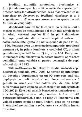 Studiind mutaţiile anatomice, biochimice şi
funcţionale care apar la copiii cu astfel de experienţe în
antecedentele lor, Atwater conchide că moartea clinică nu
este doar un fenomen cu implicaţii religioase, ci şi o
sugestiepentru direcţia sprecareva evolua specia umană,
la nivel de conştiinţă.
Modificările care au loc la copii după ce au suferit o
moarte clinică se menţionează a fi mult mai ample decât
la adulţi, creierul copiilor fiind în plină dezvoltare.
Aproape jumătate dintre aceşti copii dovedesc un
coeficient de inteligenţă (IQ) net superior, de până la 150
- 160. Pentru a avea un termen de comparaţie, trebuie să
spunem că, în prima jumătate a secolului XX, o minte
genială era apreciată la un IQ în jur de 134. Dar şi mai
interesantă este observaţia că aceste mutaţii spre scara
genialităţii sunt valabile şi pentru generaţiile de copii
născuţi după 1982.
William Strauss şi Neil Howe au studiatun lot de copii
născuţi în perioada 1982-2003. La testele de inteligenţă
au dovedit o supradotare cu un IQ care este egal sau
depăşeşte cu mult pe cel al minţilor considerate a fi
geniale în urmă cu doar câteva zeci de ani. Linda
Silverman a găsit copii cu un coeficient de inteligenţă de
160-262 (!). Este deci un salt brusc, observatîndeosebi în
aria inteligenţei non-verbale, creative. A fost numită
generaţia milenară şi, demn de reţinut, fenomenul este
valabil pentru copiii de pretutindeni, ceea ce ne spune
imens dacă ne gândim la reflectarea sa socială în lumea
de mâine.
 