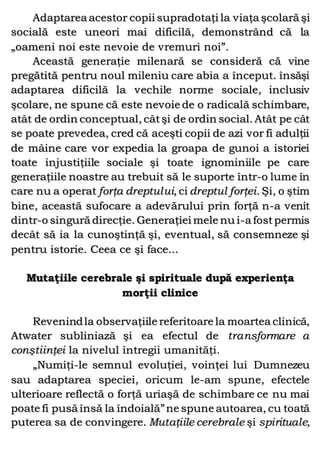 Adaptarea acestor copii supradotaţi la viaţa şcolară şi
socială este uneori mai dificilă, demonstrând că la
„oameni noi este nevoie de vremuri noi”.
Această generaţie milenară se consideră că vine
pregătită pentru noul mileniu care abia a început. însăşi
adaptarea dificilă la vechile norme sociale, inclusiv
şcolare, ne spune că este nevoie de o radicală schimbare,
atât de ordin conceptual, câtşi de ordin social. Atât pe cât
se poate prevedea, cred că aceşti copii de azi vor fi adulţii
de mâine care vor expedia la groapa de gunoi a istoriei
toate injustiţiile sociale şi toate ignominiile pe care
generaţiile noastre au trebuit să le suporte într-o lume în
care nu a operat forţa dreptului, ci dreptul forţei. Şi, o ştim
bine, această sufocare a adevărului prin forţă n-a venit
dintr-o singură direcţie. Generaţiei mele nu i-a fostpermis
decât să ia la cunoştinţă şi, eventual, să consemneze şi
pentru istorie. Ceea ce şi face...
Mutaţiile cerebrale şi spirituale după experienţa
morţii clinice
Revenindla observaţiile referitoare la moartea clinică,
Atwater subliniază şi ea efectul de transformare a
conştiinţei la nivelul întregii umanităţi.
„Numiţi-le semnul evoluţiei, voinţei lui Dumnezeu
sau adaptarea speciei, oricum le-am spune, efectele
ulterioare reflectă o forţă uriaşă de schimbare ce nu mai
poate fi pusă însă la îndoială”ne spune autoarea, cu toată
puterea sa de convingere. Mutaţiile cerebrale şi spirituale,
 