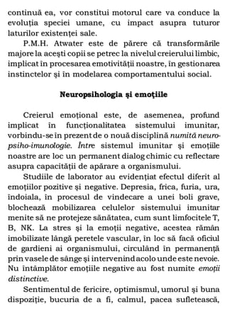 continuă ea, vor constitui motorul care va conduce la
evoluţia speciei umane, cu impact asupra tuturor
laturilor existenţei sale.
P.M.H. Atwater este de părere că transformările
majore la aceşti copii se petrec la nivelul creierului limbic,
implicat în procesarea emotivităţii noastre, în gestionarea
instinctelor şi în modelarea comportamentului social.
Neuropsihologia şi emoţiile
Creierul emoţional este, de asemenea, profund
implicat în funcţionalitatea sistemului imunitar,
vorbindu-se în prezentde o nouă disciplină numită neuro-
psiho-imunologie. Între sistemul imunitar şi emoţiile
noastre are loc un permanent dialog chimic cu reflectare
asupra capacităţii de apărare a organismului.
Studiile de laborator au evidenţiat efectul diferit al
emoţiilor pozitive şi negative. Depresia, frica, furia, ura,
îndoiala, în procesul de vindecare a unei boli grave,
blochează mobilizarea celulelor sistemului imunitar
menite să ne protejeze sănătatea, cum sunt limfocitele T,
B, NK. La stres şi la emoţii negative, acestea rămân
imobilizate lângă peretele vascular, în loc să facă oficiul
de gardieni ai organismului, circulând în permanenţă
prin vasele de sânge şi intervenindacolo unde este nevoie.
Nu întâmplător emoţiile negative au fost numite emoţii
distinctive.
Sentimentul de fericire, optimismul, umorul şi buna
dispoziţie, bucuria de a fi, calmul, pacea sufletească,
 