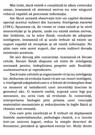 Mai întâi, dacă există o conştiinţă în afara creierului
uman, înseamnă că sistemul nervos nu este singurul
vehicul capabil să proceseze informaţia.
Am făcut această observaţie într-un capitol destinat
special acestui subiect din lucrarea Inteligenţa materiei
(1981). Spuneam că, de vreme ce viaţa există şi la nivel
monocelular şi la plante, unde nu există sistem nervos,
dar întâlnim, ca la orice fiinţă, conduite de adaptare
inteligente, înseamnă că şi acolo trebuie să existe un
suport capabil să recepteze şi să emită informaţie. Nu
ştim care este acest suport, dar avem indirect dovada
existenţei acestuia.
De aici decurg alte consecinţe. înseamnă că fiecare
celulă, fiecare fiinţă dispune ab initio de inteligenţa
necesară pentru îndeplinirea propriei sale finalităţi:
autoconservare şi reproducere.
Dacă toate celulele şi organismele vii îşi au inteligenţa
lor, deducem că evoluţia lumii vii are un resort inteligent,
o inteligenţă adaptativă care s-a folositde întâmplare doar
ca moment al satisfacerii unei necesităţi înscrise în
genomul său. O materie oarbă, supusă unor legi pur
mecanice, nu avea cum să evolueze. În consecinţă,
interpretarea biologiei prin prisma unei concepţii
materialist-mecaniciste şi reducţioniste la legile fizicii şi
chimiei este eronată.
Cea care prin excelenţă ar fi trebuit să depăşească
limitele materialismului, psihologia clasică, s-a înscris
într-un univers îngust, redus la simple descrieri de
fenomene, pierzând şi ignorând esenţa lor. Mulţi dintre
 