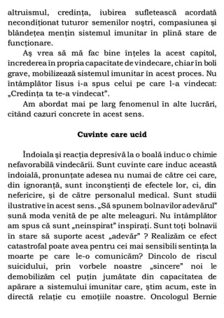 altruismul, credinţa, iubirea sufletească acordată
necondiţionat tuturor semenilor noştri, compasiunea şi
blândeţea menţin sistemul imunitar în plină stare de
funcţionare.
Aş vrea să mă fac bine înţeles la acest capitol,
încrederea în propria capacitate de vindecare, chiarîn boli
grave, mobilizează sistemul imunitar în acest proces. Nu
întâmplător Iisus i-a spus celui pe care l-a vindecat:
„Credinţa ta te-a vindecat”.
Am abordat mai pe larg fenomenul în alte lucrări,
citând cazuri concrete în acest sens.
Cuvinte care ucid
Îndoiala şi reacţia depresivă la o boală induc o chimie
nefavorabilă vindecării. Sunt cuvinte care induc această
îndoială, pronunţate adesea nu numai de către cei care,
din ignoranţă, sunt inconştienţi de efectele lor, ci, din
nefericire, şi de către personalul medical. Sunt studii
ilustrative în acest sens. „Să spunem bolnaviloradevărul”
sună moda venită de pe alte meleaguri. Nu întâmplător
am spus că sunt „neinspirat” inspiraţi. Sunt toţi bolnavii
în stare să suporte acest „adevăr” ? Realizăm ce efect
catastrofal poate avea pentru cei mai sensibili sentinţa la
moarte pe care le-o comunicăm? Dincolo de riscul
suicidului, prin vorbele noastre „sincere” noi le
demobilizăm cel puţin jumătate din capacitatea de
apărare a sistemului imunitar care, ştim acum, este în
directă relaţie cu emoţiile noastre. Oncologul Bernie
 