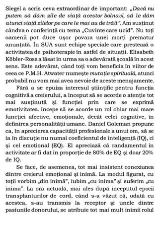 Siegel a scris ceva extraordinar de important: „Dacă nu
putem să dăm zile de viaţă acestor bolnavi, să le dăm
atunci viaţă zilelor pe care le mai au de trăit”. Am susţinut
cândva o conferinţă cu tema „Cuvinte care ucid”. Nu toţi
oamenii pot duce uşor povara unei morţi prematur
anunţată. În SUA sunt echipe speciale care prestează o
activitatea de psihoterapie în astfel de situaţii. Elisabeth
Köbler-Ross a lăsat în urma sa o adevărată şcoală în acest
sens. Este adevărat, când toţi vom beneficia în viitor de
ceea ce P.M.H. Atwater numeşte mutaţiespirituală, atunci
probabil nu vom mai avea nevoie de aceste menajamente.
Fără a se epuiza interesul ştiinţific pentru funcţia
cognitivă a creierului, a început să se acorde o atenţie tot
mai susţinută şi funcţiei prin care se exprimă
emotivitatea. începe să se acorde un rol chiar mai mare
funcţiei afective, emoţionale, decât celei cognitive, în
definirea personalităţii umane. Daniel Goleman propune
ca, în aprecierea capacităţii profesionale a unui om, să se
ia în discuţie nu numai coeficientul de inteligenţă (IQ), ci
şi cel emoţional (EQ). El apreciază că randamentul în
activitate ar fi dat în proporţie de 80% de EQ şi doar 20%
de IQ.
Se face, de asemenea, tot mai insistent conexiunea
dintre creierul emoţional şi inimă. La modul figurat, cu
toţii vorbim „din inimă”, iubim „cu inima” şi suferim „cu
inima”. La ora actuală, mai ales după începutul epocii
transplanturilor de cord, când s-a văzut că, odată cu
acestea, s-au transmis la receptor şi unele dintre
pasiunile donorului, se atribuie tot mai mult inimii rolul
 