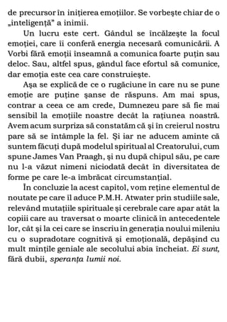 de precursor în iniţierea emoţiilor. Se vorbeşte chiar de o
„inteligenţă” a inimii.
Un lucru este cert. Gândul se încălzeşte la focul
emoţiei, care îi conferă energia necesară comunicării. A
Vorbi fără emoţii înseamnă a comunica foarte puţin sau
deloc. Sau, altfel spus, gândul face efortul să comunice,
dar emoţia este cea care construieşte.
Aşa se explică de ce o rugăciune în care nu se pune
emoţie are puţine şanse de răspuns. Am mai spus,
contrar a ceea ce am crede, Dumnezeu pare să fie mai
sensibil la emoţiile noastre decât la raţiunea noastră.
Avem acum surpriza să constatăm că şi în creierul nostru
pare să se întâmple la fel. Şi iar ne aducem aminte că
suntem făcuţi după modelul spiritual al Creatorului, cum
spune James Van Praagh, şi nu după chipul său, pe care
nu l-a văzut nimeni niciodată decât în diversitatea de
forme pe care le-a îmbrăcat circumstanţial.
În concluzie la acest capitol, vom reţine elementul de
noutate pe care îl aduce P.M.H. Atwater prin studiile sale,
relevând mutaţiile spirituale şi cerebrale care apar atât la
copiii care au traversat o moarte clinică în antecedentele
lor, cât şi la cei care se înscriu în generaţia noului mileniu
cu o supradotare cognitivă şi emoţională, depăşind cu
mult minţile geniale ale secolului abia încheiat. Ei sunt,
fără dubii, speranţa lumii noi.
 