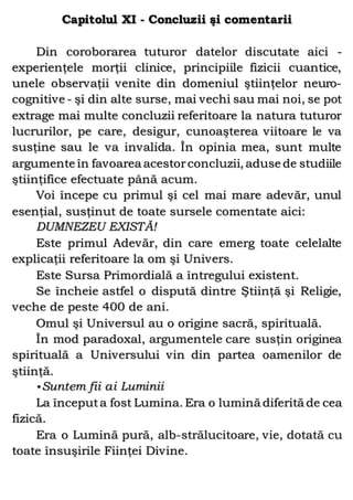 Capitolul XI - Concluzii şi comentarii
Din coroborarea tuturor datelor discutate aici -
experienţele morţii clinice, principiile fizicii cuantice,
unele observaţii venite din domeniul ştiinţelor neuro-
cognitive - şi din alte surse, mai vechi sau mai noi, se pot
extrage mai multe concluzii referitoare la natura tuturor
lucrurilor, pe care, desigur, cunoaşterea viitoare le va
susţine sau le va invalida. În opinia mea, sunt multe
argumente în favoarea acestorconcluzii, aduse de studiile
ştiinţifice efectuate până acum.
Voi începe cu primul şi cel mai mare adevăr, unul
esenţial, susţinut de toate sursele comentate aici:
DUMNEZEU EXISTĂ!
Este primul Adevăr, din care emerg toate celelalte
explicaţii referitoare la om şi Univers.
Este Sursa Primordială a întregului existent.
Se încheie astfel o dispută dintre Ştiinţă şi Religie,
veche de peste 400 de ani.
Omul şi Universul au o origine sacră, spirituală.
În mod paradoxal, argumentele care susţin originea
spirituală a Universului vin din partea oamenilor de
ştiinţă.
•Suntem fii ai Luminii
La începuta fost Lumina. Era o lumină diferită de cea
fizică.
Era o Lumină pură, alb-strălucitoare, vie, dotată cu
toate însuşirile Fiinţei Divine.
 