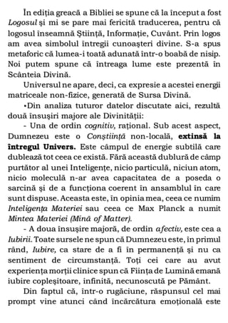 În ediţia greacă a Bibliei se spune că la început a fost
Logosul şi mi se pare mai fericită traducerea, pentru că
logosul înseamnă Ştiinţă, Informaţie, Cuvânt. Prin logos
am avea simbolul întregii cunoaşteri divine. S-a spus
metaforic că lumea-i toată adunată într-o boabă de nisip.
Noi putem spune că întreaga lume este prezentă în
Scânteia Divină.
Universul ne apare, deci, ca expresie a acestei energii
matriceale non-fizice, generată de Sursa Divină.
•Din analiza tuturor datelor discutate aici, rezultă
două însuşiri majore ale Divinităţii:
- Una de ordin cognitiv, raţional. Sub acest aspect,
Dumnezeu este o Conştiinţă non-locală, extinsă la
întregul Univers. Este câmpul de energie subtilă care
dublează tot ceea ce există. Fără această dublură de câmp
purtător al unei Inteligenţe, nicio particulă, niciun atom,
nicio moleculă n-ar avea capacitatea de a poseda o
sarcină şi de a funcţiona coerent în ansamblul în care
sunt dispuse. Aceasta este, în opinia mea, ceea ce numim
Inteligenţa Materiei sau ceea ce Max Planck a numit
Mintea Materiei (Mină of Matter).
- A doua însuşire majoră, de ordin afectiv, este cea a
Iubirii. Toate sursele ne spun că Dumnezeu este, în primul
rând, Iubire, ca stare de a fi în permanenţă şi nu ca
sentiment de circumstanţă. Toţi cei care au avut
experienţa morţii clinice spun că Fiinţa de Lumină emană
iubire copleşitoare, infinită, necunoscută pe Pământ.
Din faptul că, într-o rugăciune, răspunsul cel mai
prompt vine atunci când încărcătura emoţională este
 