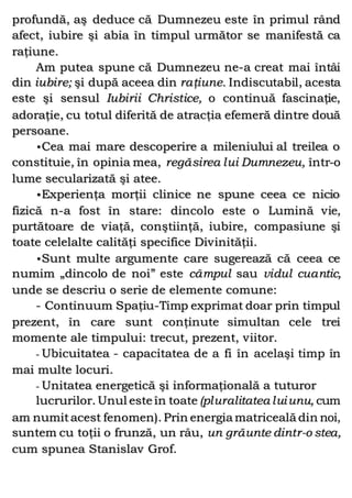 profundă, aş deduce că Dumnezeu este în primul rând
afect, iubire şi abia în timpul următor se manifestă ca
raţiune.
Am putea spune că Dumnezeu ne-a creat mai întâi
din iubire; şi după aceea din raţiune. Indiscutabil, acesta
este şi sensul Iubirii Christice, o continuă fascinaţie,
adoraţie, cu totul diferită de atracţia efemeră dintre două
persoane.
•Cea mai mare descoperire a mileniului al treilea o
constituie, în opinia mea, regăsirea lui Dumnezeu, într-o
lume secularizată şi atee.
•Experienţa morţii clinice ne spune ceea ce nicio
fizică n-a fost în stare: dincolo este o Lumină vie,
purtătoare de viaţă, conştiinţă, iubire, compasiune şi
toate celelalte calităţi specifice Divinităţii.
•Sunt multe argumente care sugerează că ceea ce
numim „dincolo de noi” este câmpul sau vidul cuantic,
unde se descriu o serie de elemente comune:
- Continuum Spaţiu-Timp exprimat doar prin timpul
prezent, în care sunt conţinute simultan cele trei
momente ale timpului: trecut, prezent, viitor.
- Ubicuitatea - capacitatea de a fi în acelaşi timp în
mai multe locuri.
- Unitatea energetică şi informaţională a tuturor
lucrurilor. Unul este în toate (pluralitatea luiunu, cum
am numitacest fenomen). Prin energia matriceală din noi,
suntem cu toţii o frunză, un râu, un grăunte dintr-o stea,
cum spunea Stanislav Grof.
 