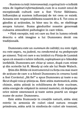 - Suntem cu toţii interconectaţi,cuprinşiîntr-o infinită
reţea de legături informaţionale, cum le-a numit omul de
excepţională cultură care a fost Victor Săhleanu.
Influenţăm şi suntem influenţaţi de tot ceea ce există.
Aceasta este responsabilitatea noastră de a fi. Tot ceea ce
gândim şi acţionăm, în bine sau în rău, se răsfrânge
asupra tuturor. Suma gândurilor noastre generează
culoarea atmosferei psihologice în care trăim.
• Fără excepţie, toţi cei care au fost în lumea celestă
descriu o altă imagine a lui Dumnezeu decât cea
tradiţională.
Dumnezeu este un summum de calităţi; nu este rigid,
nu este aspru, nu judecă, nu condamnă şi nu pedepseşte
pe nimeni. Toţi cei care s-au întâlnit cu Fiinţa de Lumină
spun că emană o iubire infinită, copleşitoare şi o blândeţe
inefabilă. Dumnezeu are chiar şi umor, după cum reiese
şi din scrierile lui R. Moody şi cele ale lui Neale Walsch.
Ştim din Biblie că instrumentul cu forţa cea mai mare
de acţiune de care s-a folosit Dumnezeu în crearea lumii
a fost Cuvântul. „Să fie!” a spus Dumnezeu şi toate s-au
făcut după voia şi ştiinţa sa. Este atâta matematică, atâta
chimie, atâta ştiinţă în echilibrarea de forţe nucleare,
atâta energie de stăpânit în miezul materiei, că depăşeşte
orice minte omenească şi toate astea poartă un singur
nume de autor: Dumnezeu.
Este atâta frumuseţe în creaţiile naturii, atâta simţ
estetic în armonia de culori când natura renaşte
primăvara, atâta artă în simfonia de culori ale toamnei,
 