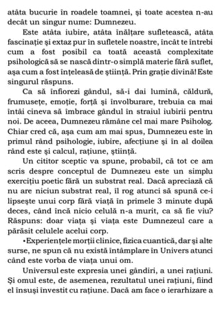 atâta bucurie în roadele toamnei, şi toate acestea n-au
decât un singur nume: Dumnezeu.
Este atâta iubire, atâta înălţare sufletească, atâta
fascinaţie şi extaz pur în sufletele noastre, încât te întrebi
cum a fost posibil ca toată această complexitate
psihologică să se nască dintr-o simplă materie fără suflet,
aşa cum a fost înţeleasă de ştiinţă. Prin graţie divină!Este
singurul răspuns.
Ca să înfiorezi gândul, să-i dai lumină, căldură,
frumuseţe, emoţie, forţă şi învolburare, trebuia ca mai
întâi cineva să îmbrace gândul în straiul iubirii pentru
noi. De aceea, Dumnezeu rămâne cel mai mare Psiholog.
Chiar cred că, aşa cum am mai spus, Dumnezeu este în
primul rând psihologie, iubire, afecţiune şi în al doilea
rând este şi calcul, raţiune, ştiinţă.
Un cititor sceptic va spune, probabil, că tot ce am
scris despre conceptul de Dumnezeu este un simplu
exerciţiu poetic fără un substrat real. Dacă apreciază că
nu are niciun substrat real, îl rog atunci să spună ce-i
lipseşte unui corp fără viaţă în primele 3 minute după
deces, când încă nicio celulă n-a murit, ca să fie viu?
Răspuns: doar viaţa şi viaţa este Dumnezeul care a
părăsit celulele acelui corp.
•Experienţele morţii clinice, fizica cuantică, darşi alte
surse, ne spun că nu există întâmplare în Univers atunci
când este vorba de viaţa unui om.
Universul este expresia unei gândiri, a unei raţiuni.
Şi omul este, de asemenea, rezultatul unei raţiuni, fiind
el însuşi învestit cu raţiune. Dacă am face o ierarhizare a
 