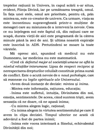 treptelor raţiunii în Univers, în capul scării s-ar situa,
evident, Fiinţa Divină, iar pe următoarea treaptă, omul.
În faţa unei stele, omul are prioritate, pentru că, prin
mintea sa, este co-creatorde univers. Ca urmare, viaţa sa
este încontinuu supravegheată printr-o mulţime de
mesageri care au misiunea de a interveni la nevoie. Ceea
ce nu înţelegem noi este faptul că, din raţiuni care ne
scapă, durata vieţii de aici este programată de la câteva
minute până la zeci de ani. Şi ultima noastră expiraţie
este înscrisă în ADN. Pretutindeni se moare la toate
vârstele.
Mă opresc aici, spunând că medicul nu este
Dumnezeu, iar medicina nu este matematică.
•Cred că defectul major al societăţii umane se află la
nivelul relaţiilor interumane. Lipsa de respect reciproc şi
nerespectarea drepturilor celuilalt constituie prima sursă
de conflict. Este o acută nevoie de o nouă psihologie, care
să rezoneze cu legile spirituale ale Universului.
•Avem două instanţe de decizie: mintea şi inima.
- Mintea este informaţia, raţiunea, educaţia;
- Inima este sufletul, intuiţia, Divinitatea din noi,
emoţia, sentimentele. De aceea, când suntem trişti, avem
senzaţia că ne doare, că ne apasă inima;
- Cu mintea alegem logic, raţional;
- Cu inima alegem în virtutea sentimentului pe care îl
avem în clipa deciziei. Timpul ulterior ne arată că
adevărul a fost de partea inimii;
- Inima este vocea interioară a Sinelui, echivalentul
Divinităţii din noi;
 