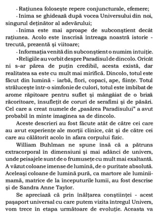 - Raţiunea foloseşte repere conjuncturale, efemere;
- Inima se ghidează după vocea Universului din noi,
singurul deţinător al adevărului;
- Inima este mai aproape de subconştient decât
raţiunea. Acolo este înscrisă întreaga noastră istorie -
trecută, prezentă şi viitoare;
- Informaţia venită din subconştiento numim intuiţie.
•Religiile au vorbitdespre Paradisulde dincolo. Oricât
ni s-ar părea de puţin credibil, acesta există, dar
realitatea sa este cu mult mai mirifică. Dincolo, totul este
făcut din lumină - iarbă, flori, copaci, ape, fiinţe. Totul
străluceşte într-o simfonie de culori, totul este îmbibat de
arome răpitoare pentru suflet şi mângâiat de o briză
răcoritoare, însufleţit de coruri de serafimi şi de păsări.
Cel care a creat numele de „pasărea Paradisului” a avut
probabil în minte imaginea sa de dincolo.
Aceste descrieri au fost făcute atât de către cei care
au avut experienţe ale morţii clinice, cât şi de către cei
care au călătorit acolo în afara corpului fizic.
William Buhlman ne spune însă că a pătruns
extracorporal în dimensiuni şi mai adânci de univers,
unde peisajele sunt de o frumuseţe cu mult mai exaltantă.
A văzutcoloane imense de lumină, de o puritate absolută.
Aceleaşi coloane de lumină pură, ca martore ale luminii-
mamă, matrice de la începuturile lumii, au fost descrise
şi de Sandra Anne Taylor.
Se apreciază că prin înălţarea conştiinţei - acest
paşaport universal cu care putem vizita întregul Univers,
vom trece în etapa următoare de evoluţie. Aceasta va
 