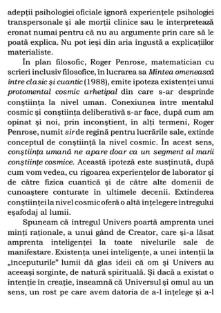 adepţii psihologiei oficiale ignoră experienţele psihologiei
transpersonale şi ale morţii clinice sau le interpretează
eronat numai pentru că nu au argumente prin care să le
poată explica. Nu pot ieşi din aria îngustă a explicaţiilor
materialiste.
În plan filosofic, Roger Penrose, matematician cu
scrieri inclusiv filosofice, în lucrarea sa Mintea omenească
între clasic şi cuantic (1988), emite ipoteza existenţei unui
protomental cosmic arhetipal din care s-ar desprinde
conştiinţa la nivel uman. Conexiunea între mentalul
cosmic şi conştiinţa deliberativă s-ar face, după cum am
opinat şi noi, prin inconştient, în alţi termeni, Roger
Penrose, numit sir de regină pentru lucrările sale, extinde
conceptul de conştiinţă la nivel cosmic. În acest sens,
conştiinţa umană ne apare doar ca un segment al marii
conştiinţe cosmice. Această ipoteză este susţinută, după
cum vom vedea, cu rigoarea experienţelor de laborator şi
de către fizica cuantică şi de către alte domenii de
cunoaştere conturate în ultimele decenii. Extinderea
conştiinţeila nivel cosmicoferă o altă înţelegere întregului
eşafodaj al lumii.
Spuneam că întregul Univers poartă amprenta unei
minţi raţionale, a unui gând de Creator, care şi-a lăsat
amprenta inteligenţei la toate nivelurile sale de
manifestare. Existenţa unei inteligenţe, a unei intenţii la
„începuturile” lumii dă glas ideii că om şi Univers au
aceeaşi sorginte, de natură spirituală. Şi dacă a existat o
intenţie în creaţie, înseamnă că Universul şi omul au un
sens, un rost pe care avem datoria de a-l înţelege şi a-l
 
