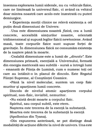 însemna explorarea lumii siderale, nu cu vehicule fizice,
care ne limitează la universul fizic, ci având ca vehicul
doar mintea noastră care acolo este înzestrată cu puteri
demiurgice.
• Experienţa morţii clinice ne relevă existenţa a cel
puţin două dimensiuni de Univers:
- Una este dimensiunea noastră fizică, cea a lumii
concrete, accesibilă simţurilor noastre, orientată
tridimensional şi supusă legilor fizicii newtoniene. Având
masă, toate corpurile fizice sunt supuse forţei de
gravitaţie. În dimensiunea fizică ne consumăm existenţa
de la naştere până la moarte.
- Cealaltă dimensiune este a lumii de „dincolo”. Este
dimensiunea primară, esenţială a Universului, formată
din energia matriceală sau subtilă - sursă a întregii lumi
- emanată de Fiinţa de Lumină, cum o numesc toţi cei
care au întâlnit-o în planul de dincolo. Este Regatul
Fiinţei Supreme, al Conştiinţei Cosmice.
•Până la nivel molecular, suntem un corp fizic
muritor şi aparţinem lumii concrete.
Dincolo de nivelul atomic aparţinem corpului
spiritual, non-fizic, invizibil, nemuritor.
•Nu există decât moarte a corpului fizic.
Spiritul, sau corpul subtil, este etern.
Naşterea este trecerea de la esenţă la substanţă.
Moartea este trecerea de la substanţă la esenţă
(Apollonius din Tyana).
•Din expunerea anterioară, se pot distinge două
modalităţi de acţiune diferite la nivel de univers. Una este
 