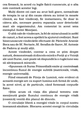 cea firească, în acord cu legile fizicii cunoscute, şi o alta
este contrară acestor legi.
Mulţi dintre cei care au avut boli grave, nerezolvate
de terapia în uz şi din cauza cărora au intrat în moarte
clinică, au fost vindecaţi, fie instantaneu, fie doar în
câteva zile, necesare pentru reparaţia unor deteriorări
mari ale organismului. Am comentat în acest sens
exemplul Anitei Moorjani.
O altă cale de vindecare, la fel de miraculoasă în astfel
de cazuri, a fost aceea a apelării la ajutorul credinţei. Sunt
binecunoscute vindecările efectuate de Părintele Arsenie
Boca sau de Sf. Nectarie, Sf. Serafim de Sarov, Sf. Antonie
de Padova şi mulţi alţii.
Aceste vindecări, contrar a ceea ce ştim despre
natură, demonstrează că dincolo există o Forţă şi o Voinţă
ale unei Surse, care poate să răspundă la o rugăciune sau
să săvârşească miracole.
•Spuneam că Sursa Primordială emite şi controlează
încontinuu fluxul de energie subtilă (matriceală, vitală,
energie universală).
Fiind emanată de Fiinţa de Lumină, este evident că
această energie are ca suport lumina sub formă de unde,
la acest nivel, şi de particule, când formează corpurile
fizice.
•Ştim acum că viaţa din planul terestru este
menţinută graţie fluxului continuu de energie vitală
(cosmică) venită din planul de dincolo.
O circulaţie liberă a energiei vitale în corpul nostru
înseamnă sănătate. Blocarea acestei energii în circulaţia
 