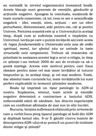 sa normală la nivelul organismului înseamnă boală.
Aceste blocaje sunt generate de emoţiile, gândurile şi
acţiunile negative. Ajungem la concluzia, susţinută de
toate sursele comentate, că tot ceea ce are o semnificaţie
negativă - idei, emoţii, stres, acţiuni - are un efect
perturbator, distorsionant, atât pentru om, cât şi pentru
Univers. Fericirea noastră este şi a Universului în acelaşi
timp, după cum şi suferinţa noastră o împărţim cu
Universul. Lecţia pe care o putem învăţa de aici este aceea
că legea fundamentală a Universului este una de ordin
spiritual, moral, iar efectul său se extinde la toate
structurile sale componente. Trebuie să remarcăm că
prioritate în sesizarea acestei legi a avut-o religia, în timp
ce ştiinţei i-au trebuit 2000 de ani de evoluţie ca să o
poată înţelege. Acesta este motivul pentru care Iisus
rămâne pentru mine cel mai mare învăţător al tuturor
timpurilor şi, în acelaşi timp, şi cel mai modern. Toate,
dar absolut toate cuvintele lui, toate învăţăturile lui sunt
perfect explicabile în termenii ştiinţelor moderne.
Boala îşi imprimă un tipar patologic în ADN-ul
nostru. Supărarea, stresul, toate actele şi emoţiile
negative determină o contractare a lanţului ADN,
nefavorabilă stării de sănătate. Am descris experienţele
care au confirmat afirmaţia de mai sus în alte lucrări.
Bucuria, liniştea sufletească obţinută prin iertarea de
care a vorbit Iisus şterg tiparul patologic al bolii din ADN
şi depliază lanţul său. S-ar fi gândit cineva înainte de
descoperirea ADN-uluică ar putea fi un punctde întâlnire
dintre religie şi ştiinţă?
 