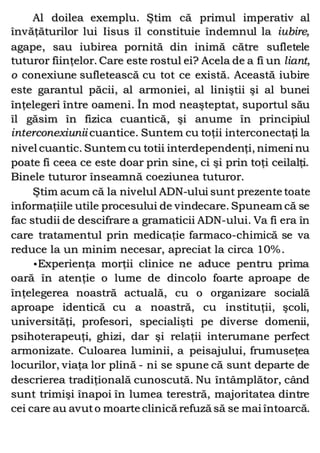 Al doilea exemplu. Ştim că primul imperativ al
învăţăturilor lui Iisus îl constituie îndemnul la iubire,
agape, sau iubirea pornită din inimă către sufletele
tuturor fiinţelor. Care este rostul ei? Acela de a fi un liant,
o conexiune sufletească cu tot ce există. Această iubire
este garantul păcii, al armoniei, al liniştii şi al bunei
înţelegeri între oameni. În mod neaşteptat, suportul său
îl găsim în fizica cuantică, şi anume în principiul
interconexiunii cuantice. Suntem cu toţii interconectaţi la
nivel cuantic. Suntem cu totii interdependenţi, nimeni nu
poate fi ceea ce este doar prin sine, ci şi prin toţi ceilalţi.
Binele tuturor înseamnă coeziunea tuturor.
Ştim acum că la nivelul ADN-ului sunt prezente toate
informaţiile utile procesului de vindecare. Spuneam că se
fac studii de descifrare a gramaticii ADN-ului. Va fi era în
care tratamentul prin medicaţie farmaco-chimică se va
reduce la un minim necesar, apreciat la circa 10%.
•Experienţa morţii clinice ne aduce pentru prima
oară în atenţie o lume de dincolo foarte aproape de
înţelegerea noastră actuală, cu o organizare socială
aproape identică cu a noastră, cu instituţii, şcoli,
universităţi, profesori, specialişti pe diverse domenii,
psihoterapeuţi, ghizi, dar şi relaţii interumane perfect
armonizate. Culoarea luminii, a peisajului, frumuseţea
locurilor, viaţa lor plină - ni se spune că sunt departe de
descrierea tradiţională cunoscută. Nu întâmplător, când
sunt trimişi înapoi în lumea terestră, majoritatea dintre
cei care au avuto moarte clinică refuză să se mai întoarcă.
 
