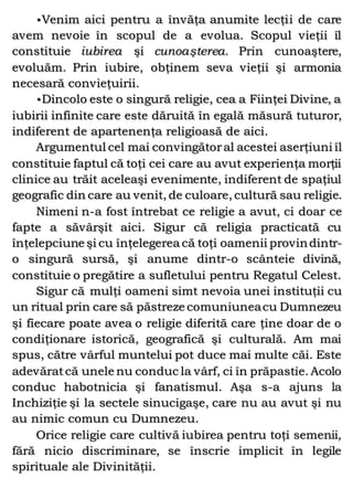 •Venim aici pentru a învăţa anumite lecţii de care
avem nevoie în scopul de a evolua. Scopul vieţii îl
constituie iubirea şi cunoaşterea. Prin cunoaştere,
evoluăm. Prin iubire, obţinem seva vieţii şi armonia
necesară convieţuirii.
•Dincolo este o singură religie, cea a Fiinţei Divine, a
iubirii infinite care este dăruită în egală măsură tuturor,
indiferent de apartenenţa religioasă de aici.
Argumentul cel mai convingătoral acestei aserţiuni îl
constituie faptul că toţi cei care au avut experienţa morţii
clinice au trăit aceleaşi evenimente, indiferent de spaţiul
geografic din care au venit, de culoare, cultură sau religie.
Nimeni n-a fost întrebat ce religie a avut, ci doar ce
fapte a săvârşit aici. Sigur că religia practicată cu
înţelepciune şi cu înţelegerea că toţi oamenii provindintr-
o singură sursă, şi anume dintr-o scânteie divină,
constituie o pregătire a sufletului pentru Regatul Celest.
Sigur că mulţi oameni simt nevoia unei instituţii cu
un ritual prin care să păstreze comuniuneacu Dumnezeu
şi fiecare poate avea o religie diferită care ţine doar de o
condiţionare istorică, geografică şi culturală. Am mai
spus, către vârful muntelui pot duce mai multe căi. Este
adevăratcă unele nu conduc la vârf, ci în prăpastie. Acolo
conduc habotnicia şi fanatismul. Aşa s-a ajuns la
Inchiziţie şi la sectele sinucigaşe, care nu au avut şi nu
au nimic comun cu Dumnezeu.
Orice religie care cultivă iubirea pentru toţi semenii,
fără nicio discriminare, se înscrie implicit în legile
spirituale ale Divinităţii.
 