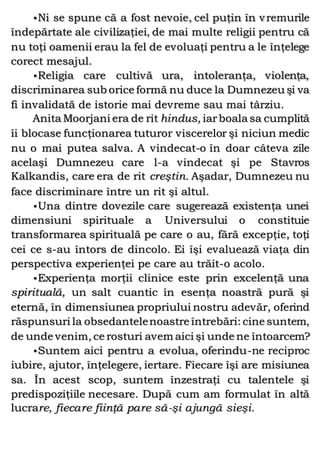 •Ni se spune că a fost nevoie, cel puţin în vremurile
îndepărtate ale civilizaţiei, de mai multe religii pentru că
nu toţi oamenii erau la fel de evoluaţi pentru a le înţelege
corect mesajul.
•Religia care cultivă ura, intoleranţa, violenţa,
discriminarea sub orice formă nu duce la Dumnezeu şi va
fi invalidată de istorie mai devreme sau mai târziu.
Anita Moorjani era de rit hindus, iarboala sa cumplită
îi blocase funcţionarea tuturor viscerelor şi niciun medic
nu o mai putea salva. A vindecat-o în doar câteva zile
acelaşi Dumnezeu care l-a vindecat şi pe Stavros
Kalkandis, care era de rit creştin. Aşadar, Dumnezeu nu
face discriminare între un rit şi altul.
•Una dintre dovezile care sugerează existenţa unei
dimensiuni spirituale a Universului o constituie
transformarea spirituală pe care o au, fără excepţie, toţi
cei ce s-au întors de dincolo. Ei îşi evaluează viaţa din
perspectiva experienţei pe care au trăit-o acolo.
•Experienţa morţii clinice este prin excelenţă una
spirituală, un salt cuantic în esenţa noastră pură şi
eternă, în dimensiunea propriului nostru adevăr, oferind
răspunsuri la obsedantelenoastre întrebări: cine suntem,
de unde venim, ce rosturi avem aici şi unde ne întoarcem?
•Suntem aici pentru a evolua, oferindu-ne reciproc
iubire, ajutor, înţelegere, iertare. Fiecare îşi are misiunea
sa. În acest scop, suntem înzestraţi cu talentele şi
predispoziţiile necesare. După cum am formulat în altă
lucrare, fiecare fiinţă pare să-şi ajungă sieşi.
 