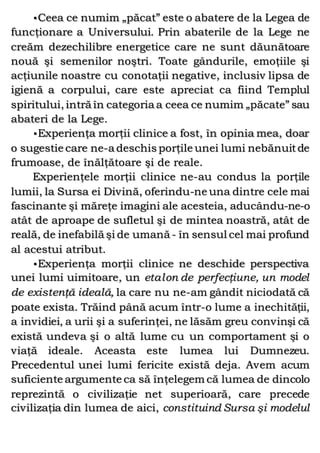 •Ceea ce numim „păcat” este o abatere de la Legea de
funcţionare a Universului. Prin abaterile de la Lege ne
creăm dezechilibre energetice care ne sunt dăunătoare
nouă şi semenilor noştri. Toate gândurile, emoţiile şi
acţiunile noastre cu conotaţii negative, inclusiv lipsa de
igienă a corpului, care este apreciat ca fiind Templul
spiritului, intră în categoria a ceea ce numim „păcate” sau
abateri de la Lege.
•Experienţa morţii clinice a fost, în opinia mea, doar
o sugestie care ne-a deschis porţile unei lumi nebănuitde
frumoase, de înălţătoare şi de reale.
Experienţele morţii clinice ne-au condus la porţile
lumii, la Sursa ei Divină, oferindu-ne una dintre cele mai
fascinante şi măreţe imagini ale acesteia, aducându-ne-o
atât de aproape de sufletul şi de mintea noastră, atât de
reală, de inefabilă şi de umană- în sensul cel mai profund
al acestui atribut.
•Experienţa morţii clinice ne deschide perspectiva
unei lumi uimitoare, un etalon de perfecţiune, un model
de existenţă ideală, la care nu ne-am gândit niciodată că
poate exista. Trăind până acum într-o lume a inechităţii,
a invidiei, a urii şi a suferinţei, ne lăsăm greu convinşi că
există undeva şi o altă lume cu un comportament şi o
viaţă ideale. Aceasta este lumea lui Dumnezeu.
Precedentul unei lumi fericite există deja. Avem acum
suficiente argumente ca să înţelegem că lumea de dincolo
reprezintă o civilizaţie net superioară, care precede
civilizaţia din lumea de aici, constituind Sursa şi modelul
 