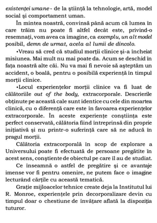 existenţei umane - de la ştiinţă la tehnologie, artă, model
social şi comportament uman.
În mintea noastră, convinsă până acum că lumea în
care trăim nu poate fi altfel decât este, privind-o
resemnaţi, vom avea ca imagine, ca exemplu, un alt model
posibil, demn de urmat, acela al lumii de dincolo.
•Vreau să cred că studiul morţii clinice şi-a încheiat
misiunea. Mai mult nu mai poate da. Acum se deschid în
faţa noastră alte căi. Nu va mai fi nevoie să aşteptăm un
accident, o boală, pentru o posibilă experienţă în timpul
morţii clinice.
•Locul experienţelor morţii clinice va fi luat de
călătoriile out of the body, extracorporale. Descrierile
obţinute pe această cale sunt identice cu cele din moartea
clinică, cu o diferenţă care este în favoarea experienţelor
extracorporale. În aceste experienţe conştiinţa este
perfect conservată, călătoria fiind întreprinsă din proprie
iniţiativă şi nu printr-o suferinţă care să ne aducă în
pragul morţii.
Călătoria extracorporală în scop de explorare a
Universului poate fi efectuată de persoane pregătite în
acest sens, conştiente de obiectul pe care îl au de studiat.
Ce înseamnă o astfel de pregătire şi ce avantaje
imense vor fi pentru omenire, ne putem face o imagine
lecturând cărţile cu această tematică.
Graţie mijloacelor tehnice create deja la Institutul lui
R. Monroe, experienţele prin decorporalizare devin cu
timpul doar o chestiune de învăţare aflată la dispoziţia
tuturor.
 