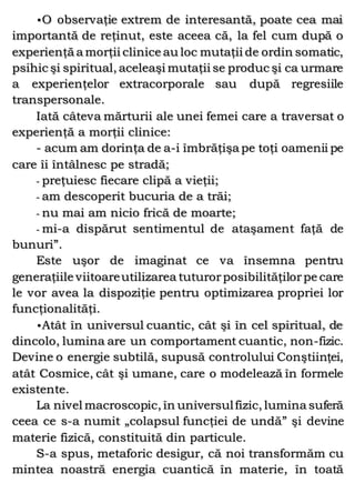 •O observaţie extrem de interesantă, poate cea mai
importantă de reţinut, este aceea că, la fel cum după o
experienţă a morţii clinice au loc mutaţii de ordin somatic,
psihic şi spiritual, aceleaşi mutaţii se produc şi ca urmare
a experienţelor extracorporale sau după regresiile
transpersonale.
Iată câteva mărturii ale unei femei care a traversat o
experienţă a morţii clinice:
- acum am dorinţa de a-i îmbrăţişa pe toţi oamenii pe
care îi întâlnesc pe stradă;
- preţuiesc fiecare clipă a vieţii;
- am descoperit bucuria de a trăi;
- nu mai am nicio frică de moarte;
- mi-a dispărut sentimentul de ataşament faţă de
bunuri”.
Este uşor de imaginat ce va însemna pentru
generaţiile viitoareutilizarea tuturorposibilităţilorpe care
le vor avea la dispoziţie pentru optimizarea propriei lor
funcţionalităţi.
•Atât în universul cuantic, cât şi în cel spiritual, de
dincolo, lumina are un comportament cuantic, non-fizic.
Devine o energie subtilă, supusă controlului Conştiinţei,
atât Cosmice, cât şi umane, care o modelează în formele
existente.
La nivel macroscopic, în universulfizic, lumina suferă
ceea ce s-a numit „colapsul funcţiei de undă” şi devine
materie fizică, constituită din particule.
S-a spus, metaforic desigur, că noi transformăm cu
mintea noastră energia cuantică în materie, în toată
 