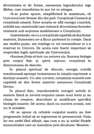 diversitatea ei de forme, asemenea legendarului rege
Midas, care transforma în aur tot ce atingea.
•S-ar putea spune, simplificând la maximum, că
Universul este format din doi poli: Conştiinţă Cosmică şi
conştiinţă umană. Între aceştia se află energia cuantică,
subtilă sau matriceală care îmbracă diversitatea formelor
existente sub acţiunea modelatoare a Conştiinţei.
•înzestrându-ne cu o conştiinţă capabilă să dea forme
materiei, Dumnezeu ne-a făcut parteneri în creaţie. Dacă
am medita puţin, am înţelege ce rol extraordinar ni s-a
rezervat în Univers. De aceea este foarte important să
respectăm legile spirituale ale Universului.
•Suntem fiinţevii într-un univers viu. Suntem biologie
prin corpul fizic şi spirit, raţiune, conştiinţă în
dimensiunea de dincolo.
În planul spiritual de dincolo, energia subtilă
reacţionează aproape instantaneu la simpla exprimare a
dorinţei noastre. Cu alte cuvinte, conştiinţa noastră este
capabilă să dea forme materiei asemenea Conştiinţei
Divine.
În planul fizic, transformările energiei subtile în
materie fizică la nivelul corpului uman sunt lente şi au
viteza de creştere, dezvoltare şi modificare specifică
biologiei noastre. De aceea, dacă nu suntem avizaţi, nici
nu le sesizăm.
•Ni se spune că celulele corpului nostru au fost
programate iniţial să se regenereze în permanenţă. Viaţa
lor era astfel fără sfârşit, aşa cum o au şi astăzi fiinţele
monocelulare care se înmulţesc prin diviziune. Moartea -
 