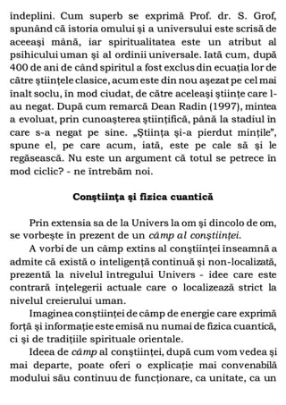 îndeplini. Cum superb se exprimă Prof. dr. S. Grof,
spunând că istoria omului şi a universului este scrisă de
aceeaşi mână, iar spiritualitatea este un atribut al
psihicului uman şi al ordinii universale. Iată cum, după
400 de ani de când spiritul a fost exclus din ecuaţia lor de
către ştiinţele clasice, acum este din nou aşezatpe cel mai
înalt soclu, în mod ciudat, de către aceleaşi ştiinţe care l-
au negat. După cum remarcă Dean Radin (1997), mintea
a evoluat, prin cunoaşterea ştiinţifică, până la stadiul în
care s-a negat pe sine. „Ştiinţa şi-a pierdut minţile”,
spune el, pe care acum, iată, este pe cale să şi le
regăsească. Nu este un argument că totul se petrece în
mod ciclic? - ne întrebăm noi.
Conştiinţa şi fizica cuantică
Prin extensia sa de la Univers la om şi dincolo de om,
se vorbeşte în prezent de un câmp al conştiinţei.
A vorbi de un câmp extins al conştiinţei înseamnă a
admite că există o inteligenţă continuă şi non-localizată,
prezentă la nivelul întregului Univers - idee care este
contrară înţelegerii actuale care o localizează strict la
nivelul creierului uman.
Imaginea conştiinţei de câmp de energie care exprimă
forţă şi informaţie este emisă nu numai de fizica cuantică,
ci şi de tradiţiile spirituale orientale.
Ideea de câmp al conştiinţei, după cum vom vedea şi
mai departe, poate oferi o explicaţie mai convenabilă
modului său continuu de funcţionare, ca unitate, ca un
 