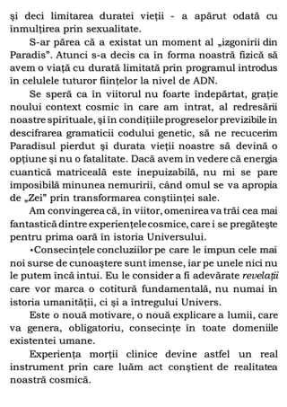 şi deci limitarea duratei vieţii - a apărut odată cu
înmulţirea prin sexualitate.
S-ar părea că a existat un moment al „izgonirii din
Paradis”. Atunci s-a decis ca în forma noastră fizică să
avem o viaţă cu durată limitată prin programul introdus
în celulele tuturor fiinţelor la nivel de ADN.
Se speră ca în viitorul nu foarte îndepărtat, graţie
noului context cosmic în care am intrat, al redresării
noastre spirituale, şi în condiţiileprogreselorprevizibile în
descifrarea gramaticii codului genetic, să ne recucerim
Paradisul pierdut şi durata vieţii noastre să devină o
opţiune şi nu o fatalitate. Dacă avem în vedere că energia
cuantică matriceală este inepuizabilă, nu mi se pare
imposibilă minunea nemuririi, când omul se va apropia
de „Zei” prin transformarea conştiinţei sale.
Am convingerea că, în viitor, omenirea va trăi cea mai
fantastică dintre experienţelecosmice, care i se pregăteşte
pentru prima oară în istoria Universului.
•Consecinţele concluziilor pe care le impun cele mai
noi surse de cunoaştere sunt imense, iar pe unele nici nu
le putem încă intui. Eu le consider a fi adevărate revelaţii
care vor marca o cotitură fundamentală, nu numai în
istoria umanităţii, ci şi a întregului Univers.
Este o nouă motivare, o nouă explicare a lumii, care
va genera, obligatoriu, consecinţe în toate domeniile
existentei umane.
Experienţa morţii clinice devine astfel un real
instrument prin care luăm act conştient de realitatea
noastră cosmică.
 