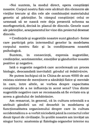 •Noi suntem, la modul direct, opera conştiinţei
noastre. Corpul nostru fizic este alcătuit din elemente ale
vieţilor trecute şi din cele ale combinaţiei materialului
genetic al părinţilor. În câmpul conştiinţei celui ce
urmează să se nască este deja prezentă schema sa
morfogenetică, decisă în planul de dincolo. Genele sunt
ale părinţilor, aranjamentul lor vine din proiectul desenat
dincolo.
• Credinţele şi sugestiile noastre sunt gânduri- forme
care participă prin intermediul genelor la modelarea
corpului nostru fizic şi la condiţionarea noastră
psihologică.
Suntem, în consecinţă, expresia sugestiilor,
credinţelor, sentimentelor, emoţiilor şi gândurilor noastre
pozitive şi negative.
Iată o sugestie negativă care accelerează un proces
biologic, deocamdată inevitabil: gândul că îmbătrânim.
Ne putem închipui că în China de acum 4000 de ani
existau sisteme de menţinere a sănătăţii fizice şi mentale
în care, între altele, se vorbea despre capacitatea
conştiinţei de a ne influenţa în acest sens? Una dintre
sugestiile negative care se recomanda să fie evitate era şi
aceea a gândului de îmbătrânire.
Am remarcat, în general, că în cultura orientală s-a
atribuit gândirii un rol deosebit în modelarea şi
funcţionalitatea organismului despre care în cultura
occidentalănu s-a vorbitniciodată până la contactul celor
două tipuri de civilizaţie. În şcolile noastre am învăţat un
singur lucru: anatomia şi fiziologia organelor interne nu
 