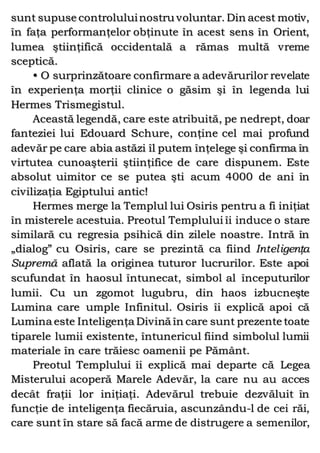 sunt supuse controluluinostru voluntar. Din acest motiv,
în faţa performanţelor obţinute în acest sens în Orient,
lumea ştiinţifică occidentală a rămas multă vreme
sceptică.
• O surprinzătoare confirmare a adevărurilor revelate
în experienţa morţii clinice o găsim şi în legenda lui
Hermes Trismegistul.
Această legendă, care este atribuită, pe nedrept, doar
fanteziei lui Edouard Schure, conţine cel mai profund
adevăr pe care abia astăzi îl putem înţelege şi confirma în
virtutea cunoaşterii ştiinţifice de care dispunem. Este
absolut uimitor ce se putea şti acum 4000 de ani în
civilizaţia Egiptului antic!
Hermes merge la Templul lui Osiris pentru a fi iniţiat
în misterele acestuia. Preotul Templului îi induce o stare
similară cu regresia psihică din zilele noastre. Intră în
„dialog” cu Osiris, care se prezintă ca fiind Inteligenţa
Supremă aflată la originea tuturor lucrurilor. Este apoi
scufundat în haosul întunecat, simbol al începuturilor
lumii. Cu un zgomot lugubru, din haos izbucneşte
Lumina care umple Infinitul. Osiris îi explică apoi că
Lumina este Inteligenţa Divină în care sunt prezente toate
tiparele lumii existente, întunericul fiind simbolul lumii
materiale în care trăiesc oamenii pe Pământ.
Preotul Templului îi explică mai departe că Legea
Misterului acoperă Marele Adevăr, la care nu au acces
decât fraţii lor iniţiaţi. Adevărul trebuie dezvăluit în
funcţie de inteligenţa fiecăruia, ascunzându-l de cei răi,
care sunt în stare să facă arme de distrugere a semenilor,
 