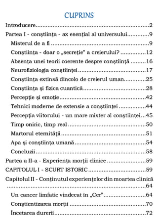 CUPRINS
Introducere...................................................................2
Partea I - conştiinţa - ax esenţial al universului.............9
Misterul de a fi ..........................................................9
Conştiinţa - doar o „secreţie” a creierului? ...............12
Absenţa unei teorii coerente despre conştiinţă .........16
Neurofiziologia conştiinţei........................................17
Conştiinţa extinsă dincolo de creierul uman.............25
Conştiinţa şi fizica cuantică.....................................28
Percepţie şi emoţie...................................................42
Tehnici moderne de extensie a conştiinţei ................44
Percepţia viitorului - un mare mister al conştiinţei...45
Timp oniric, timp real ..............................................50
Martorul eternităţii..................................................51
Apa şi conştiinţa umană..........................................54
Concluzii.................................................................58
Partea a II-a - Experienţa morţii clinice .......................59
CAPITOLUL I - SCURT ISTORIC..................................59
Capitolul II - Conţinutul experienţelordin moartea clinică
..................................................................................64
Un cancer limfatic vindecat în „Cer”.........................64
Conştientizarea morţii .............................................70
Încetarea durerii......................................................72
 