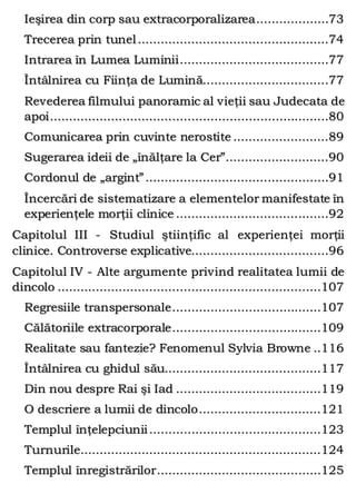 Ieşirea din corp sau extracorporalizarea...................73
Trecerea prin tunel..................................................74
Intrarea în Lumea Luminii.......................................77
Întâlnirea cu Fiinţa de Lumină.................................77
Revederea filmului panoramic al vieţii sau Judecata de
apoi.........................................................................80
Comunicarea prin cuvinte nerostite .........................89
Sugerarea ideii de „înălţare la Cer”...........................90
Cordonul de „argint”................................................91
Încercări de sistematizare a elementelor manifestate în
experienţele morţii clinice ........................................92
Capitolul III - Studiul ştiinţific al experienţei morţii
clinice. Controverse explicative....................................96
Capitolul IV - Alte argumente privind realitatea lumii de
dincolo .....................................................................107
Regresiile transpersonale.......................................107
Călătoriile extracorporale.......................................109
Realitate sau fantezie? Fenomenul Sylvia Browne ..116
Întâlnirea cu ghidul său.........................................117
Din nou despre Rai şi Iad ......................................119
O descriere a lumii de dincolo................................121
Templul înţelepciunii.............................................123
Turnurile...............................................................124
Templul înregistrărilor...........................................125
 