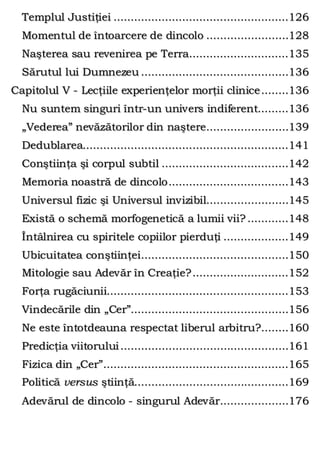 Templul Justiţiei ...................................................126
Momentul de întoarcere de dincolo ........................128
Naşterea sau revenirea pe Terra.............................135
Sărutul lui Dumnezeu ...........................................136
Capitolul V - Lecţiile experienţelor morţii clinice........136
Nu suntem singuri într-un univers indiferent.........136
„Vederea” nevăzătorilor din naştere........................139
Dedublarea............................................................141
Conştiinţa şi corpul subtil .....................................142
Memoria noastră de dincolo...................................143
Universul fizic şi Universul invizibil........................145
Există o schemă morfogenetică a lumii vii? ............148
Întâlnirea cu spiritele copiilor pierduţi ...................149
Ubicuitatea conştiinţei...........................................150
Mitologie sau Adevăr în Creaţie?............................152
Forţa rugăciunii.....................................................153
Vindecările din „Cer”..............................................156
Ne este întotdeauna respectat liberul arbitru?........160
Predicţia viitorului.................................................161
Fizica din „Cer”......................................................165
Politică versus ştiinţă.............................................169
Adevărul de dincolo - singurul Adevăr....................176
 