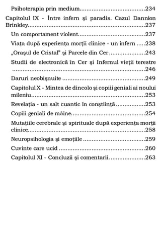 Psihoterapia prin medium......................................234
Capitolul IX - Între infern şi paradis. Cazul Dannion
Brinkley....................................................................237
Un comportament violent.......................................237
Viaţa după experienţa morţii clinice - un infern .....238
„Oraşul de Cristal” şi Parcele din Cer.....................243
Studii de electronică în Cer şi Infernul vieţii terestre
.............................................................................246
Daruri neobişnuite ................................................249
Capitolul X - Mintea de dincolo şi copiii geniali ai noului
mileniu..................................................................253
Revelaţia - un salt cuantic în conştiinţă.................253
Copiii geniali de mâine...........................................254
Mutaţiile cerebrale şi spirituale după experienţa morţii
clinice....................................................................258
Neuropsihologia şi emoţiile ....................................259
Cuvinte care ucid ..................................................260
Capitolul XI - Concluzii şi comentarii.....................263
 