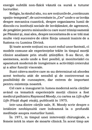 energie subtilă non-fizică văzută ca sursă a tuturor
lucrurilor.
Religia, la rândul său, nu are noţiunilede „continuum
spaţio-temporal”, de universitate în „Cer” unde s-arînvăţa
despre mecanica cuantică, despre organizarea lumii de
dincolo cu instituţii sociale de învăţământ, de agrement,
de pregătire pentru misiunilecu care sunt trimişi oamenii
pe Pământşi, mai ales, despre necesitatea de a se trăi mai
multe vieţi succesive de către fiinţa umană înainte de a
fuziona cu Lumina Divină.
Şi toate aceste noţiuni nu sunt rodul unor fantezii, ci
modele comune ale experienţelor trăite în timpul morţii
clinice analizate prin studii ştiinţifice. S-au făcut, de
asemenea, acolo unde a fost posibil, şi monitorizări cu
aparatură modernă de înregistrare a activităţii creierului
şi a altor funcţii viscerale.
Sunt câteva motive care m-au determinat să abordez
acest teritoriu atât de sensibil şi de controversat ca
posibilităţi de cunoaştere, dar extrem de important
pentru existenţa noastră.
Cel care a inaugurat în lumea modernă seria cărţilor
având ca tematică experienţele morţii clinice a fost
medicul psihiatru Raymond Moody, cu cartea sa Life after
Life (Viaţă după viaţă), publicată în 1975.
într-una dintre cărţile sale, R. Moody scrie despre o
întâlnire neobişnuită care îndeamnă la o profundă
meditaţie asupra rosturilor lumii.
În 1971, în timpul unei intervenţii chirurgicale, o
femeie intră în stare de moarte clinică. În acest timp are
 